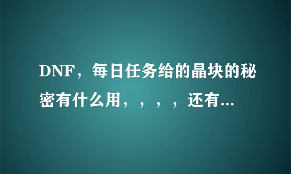 DNF，每日任务给的晶块的秘密有什么用，，，，还有，那个什么神秘的钥匙有什么用