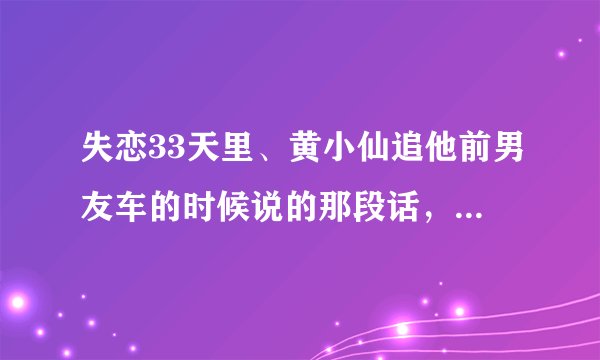 失恋33天里、黄小仙追他前男友车的时候说的那段话，具体是什么？亲们、帮个忙