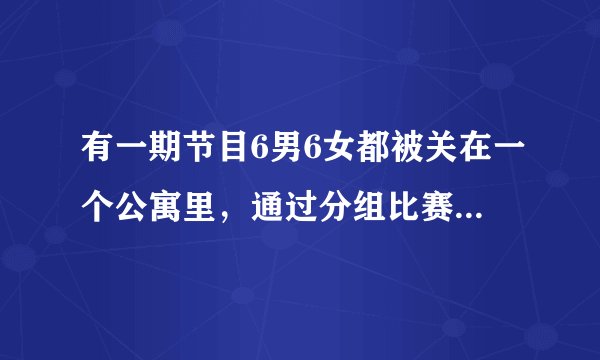 有一期节目6男6女都被关在一个公寓里，通过分组比赛不断淘汰对手，请问这档节目叫什么啊？