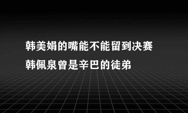 韩美娟的嘴能不能留到决赛 韩佩泉曾是辛巴的徒弟