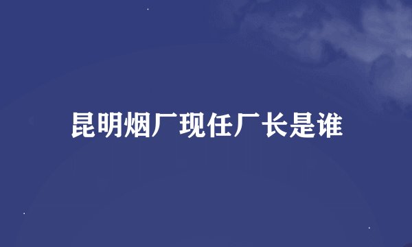昆明烟厂现任厂长是谁