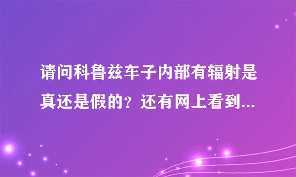 请问科鲁兹车子内部有辐射是真还是假的？还有网上看到科鲁兹有断轴门，还有变速箱有问题，是不真的？