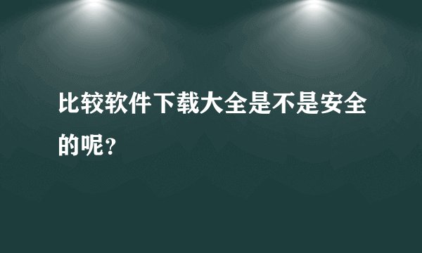 比较软件下载大全是不是安全的呢？