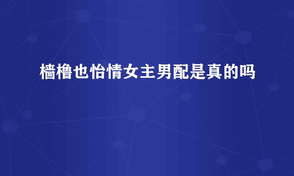 樯橹也怡情女主男配是真的吗