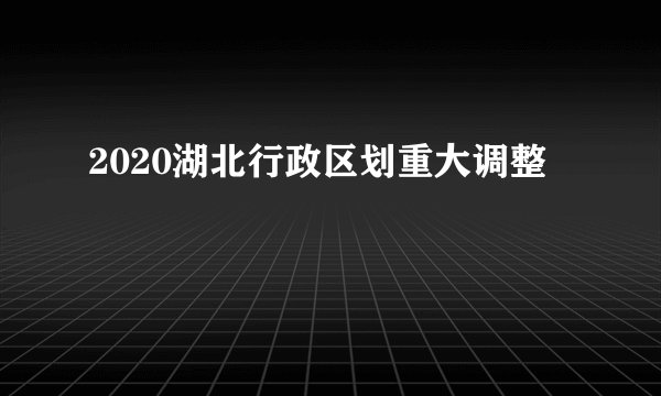 2020湖北行政区划重大调整