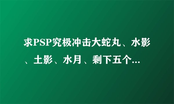 求PSP究极冲击大蛇丸、水影、土影、水月、剩下五个佩恩的老金代码!不要废话，不要全部，求大神帮忙！