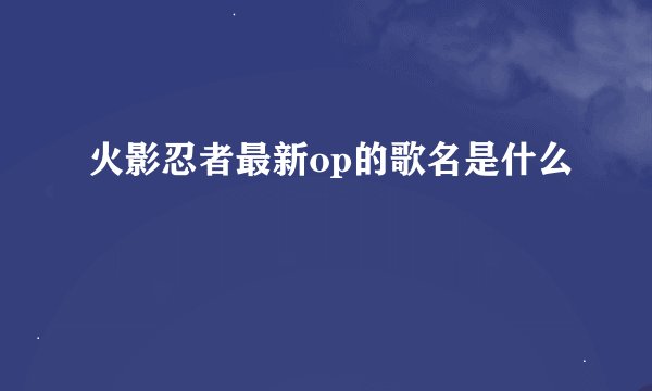 火影忍者最新op的歌名是什么