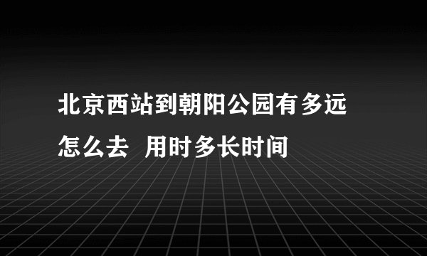 北京西站到朝阳公园有多远  怎么去  用时多长时间
