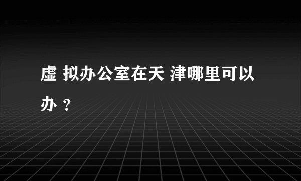虚 拟办公室在天 津哪里可以办 ？