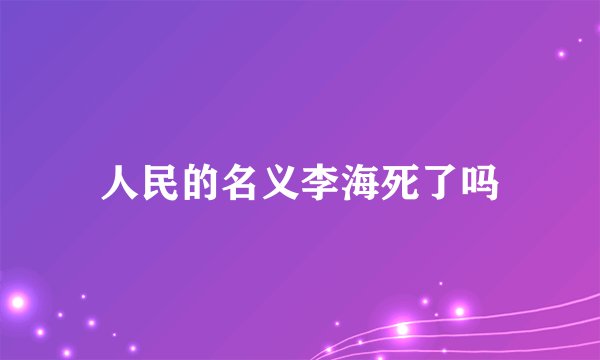 人民的名义李海死了吗