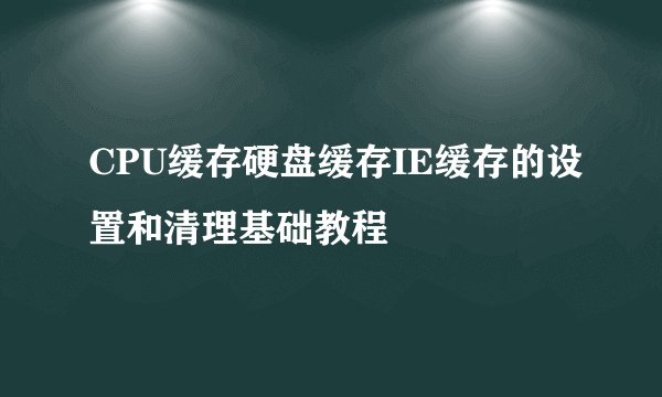CPU缓存硬盘缓存IE缓存的设置和清理基础教程