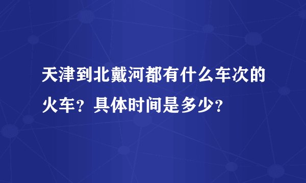 天津到北戴河都有什么车次的火车？具体时间是多少？
