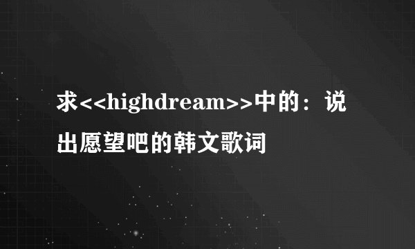 求<<highdream>>中的：说出愿望吧的韩文歌词