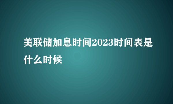 美联储加息时间2023时间表是什么时候