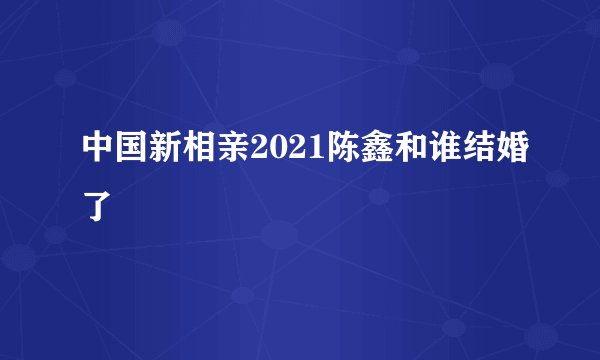 中国新相亲2021陈鑫和谁结婚了