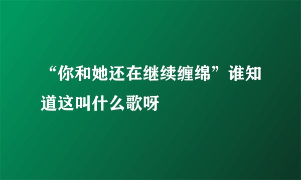 “你和她还在继续缠绵”谁知道这叫什么歌呀