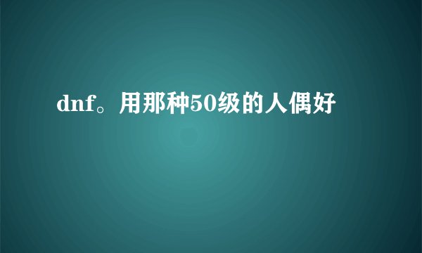 dnf。用那种50级的人偶好