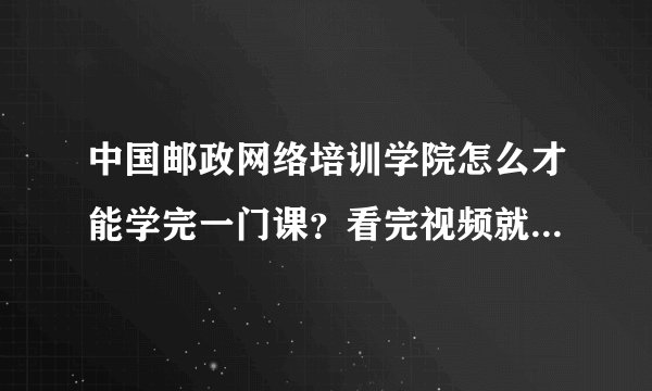 中国邮政网络培训学院怎么才能学完一门课？看完视频就可以了吗、？