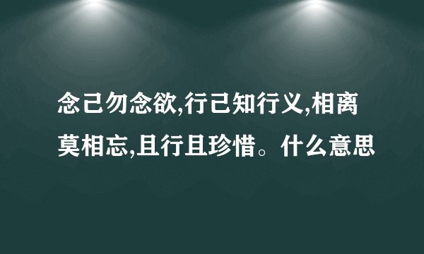 念己勿念欲,行己知行义,相离莫相忘,且行且珍惜。什么意思