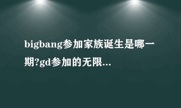 bigbang参加家族诞生是哪一期?gd参加的无限挑战是哪一期?