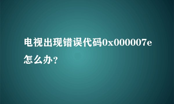 电视出现错误代码0x000007e怎么办？