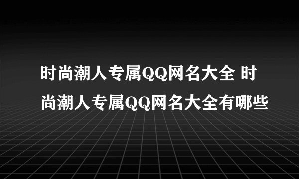 时尚潮人专属QQ网名大全 时尚潮人专属QQ网名大全有哪些