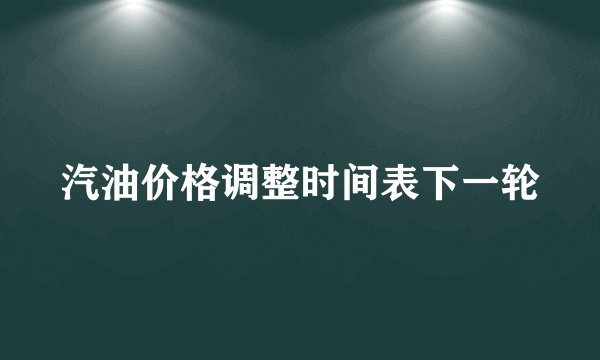 汽油价格调整时间表下一轮