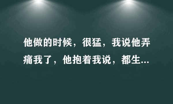 他做的时候，很猛，我说他弄痛我了，他抱着我说，都生过孩子了，还这么矫情，什么意思？但是依然抱着我
