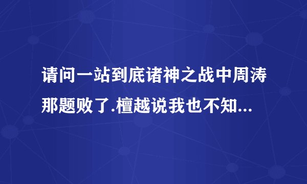 请问一站到底诸神之战中周涛那题败了.檀越说我也不知道.(如果檀越真不知道)那周涛和檀越可以理解为平手吗?
