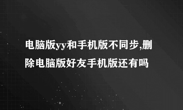 电脑版yy和手机版不同步,删除电脑版好友手机版还有吗
