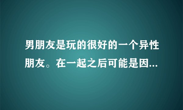 男朋友是玩的很好的一个异性朋友。在一起之后可能是因为我的冷淡和不