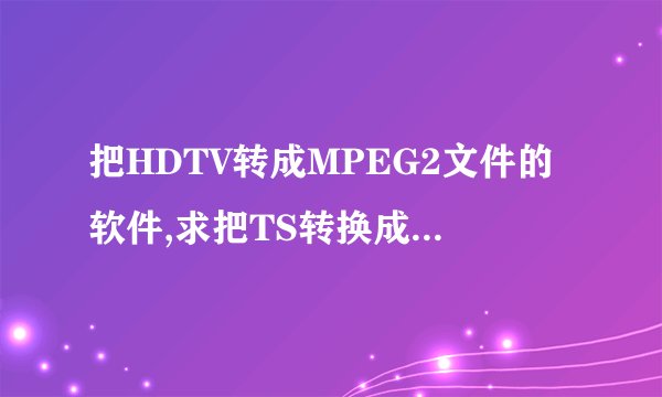 把HDTV转成MPEG2文件的软件,求把TS转换成PS的软件!
