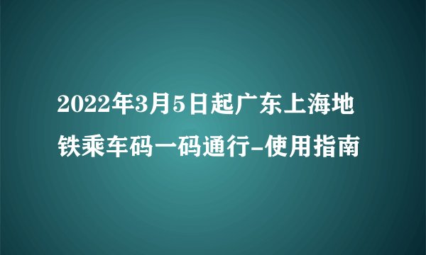 2022年3月5日起广东上海地铁乘车码一码通行-使用指南