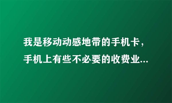 我是移动动感地带的手机卡，手机上有些不必要的收费业务，请问怎么取消？