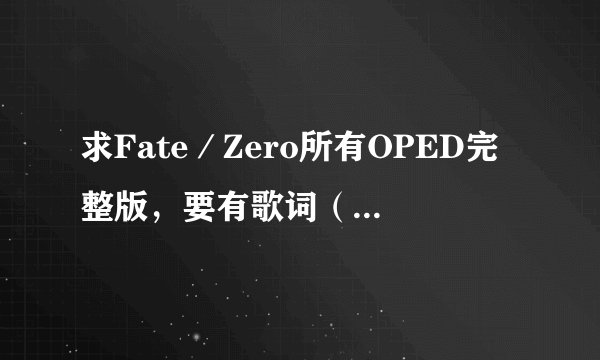 求Fate／Zero所有OPED完整版，要有歌词（日文，中文，罗马拼音对照），万分感谢！！！