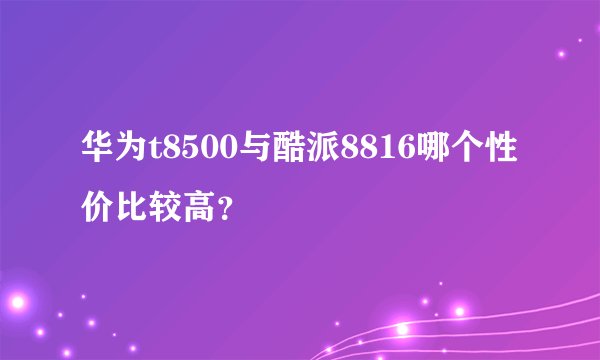华为t8500与酷派8816哪个性价比较高？