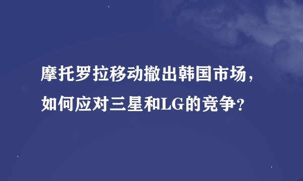 摩托罗拉移动撤出韩国市场，如何应对三星和LG的竞争？
