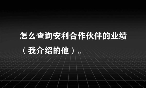 怎么查询安利合作伙伴的业绩（我介绍的他）。