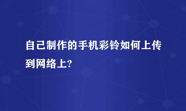 自己制作的手机彩铃如何上传到网络上?