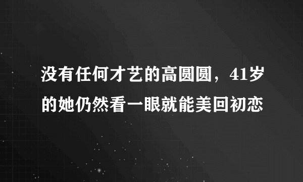 没有任何才艺的高圆圆，41岁的她仍然看一眼就能美回初恋