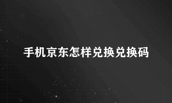 手机京东怎样兑换兑换码