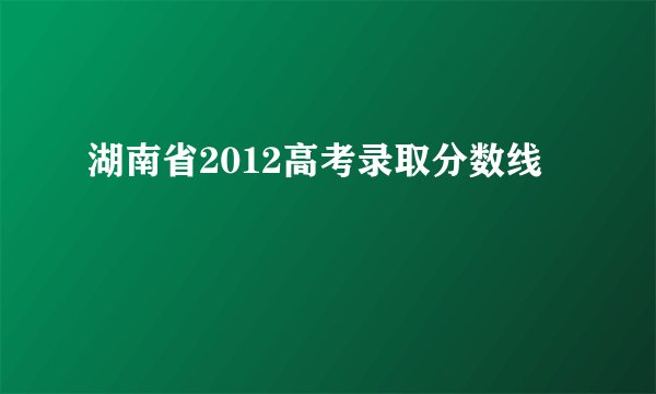 湖南省2012高考录取分数线