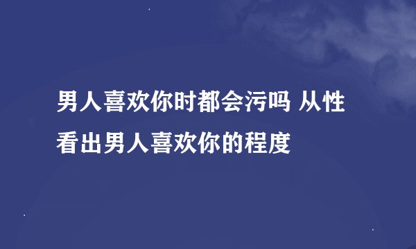 男人喜欢你时都会污吗 从性看出男人喜欢你的程度