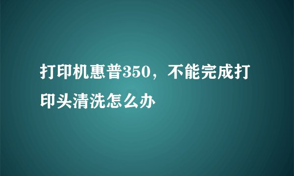 打印机惠普350，不能完成打印头清洗怎么办