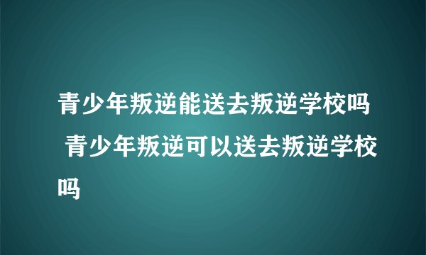 青少年叛逆能送去叛逆学校吗 青少年叛逆可以送去叛逆学校吗