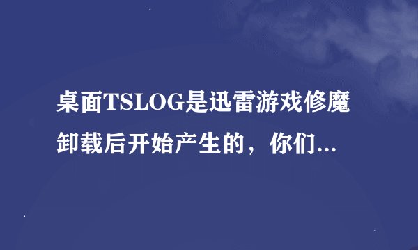 桌面TSLOG是迅雷游戏修魔卸载后开始产生的，你们迅雷这么不负责用户的意愿。私自产生垃圾文件夹给个说法。
