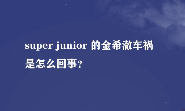 super junior 的金希澈车祸是怎么回事？