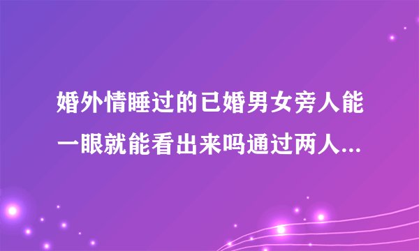 婚外情睡过的已婚男女旁人能一眼就能看出来吗通过两人交往的什么细节举动能看出来