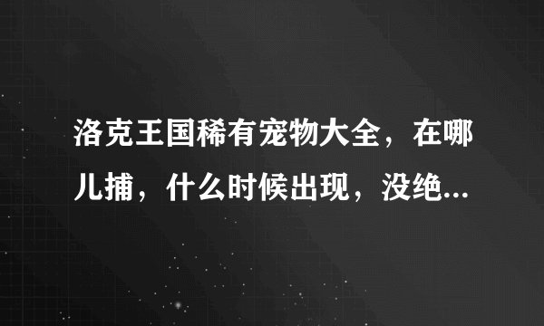 洛克王国稀有宠物大全，在哪儿捕，什么时候出现，没绝版的，我VIP，全面点。官网根本没有啊。