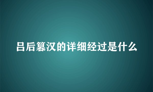 吕后篡汉的详细经过是什么
